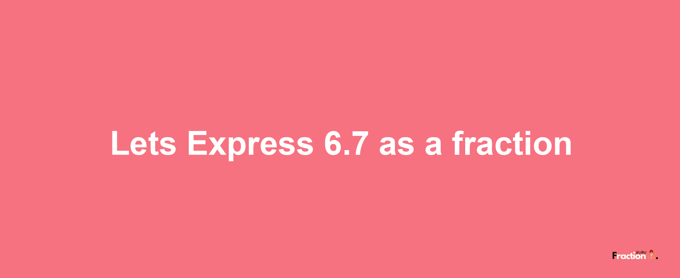 Lets Express 6.7 as afraction